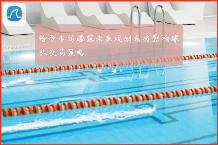 哈登专访透露未来规划或将影响球队交易策略