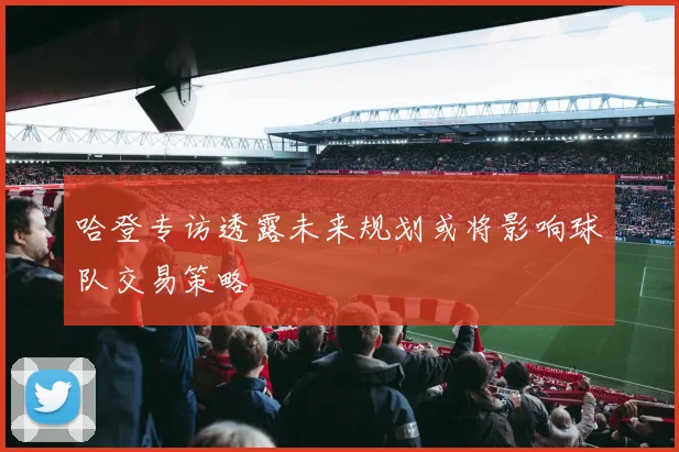 哈登专访透露未来规划或将影响球队交易策略