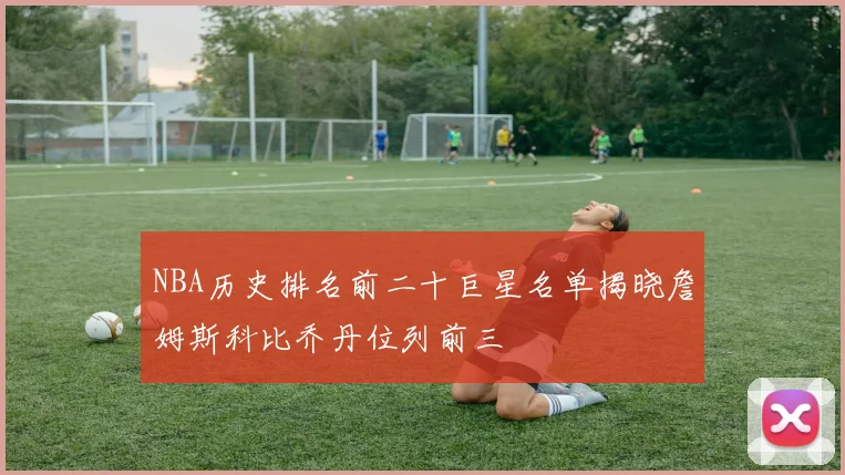 NBA历史排名前二十巨星名单揭晓詹姆斯科比乔丹位列前三
