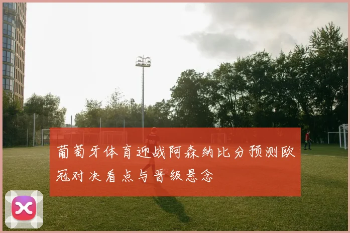 葡萄牙体育迎战阿森纳比分预测欧冠对决看点与晋级悬念