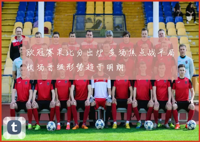 欧冠赛果比分出炉 多场焦点战平局收场晋级形势趋于明朗