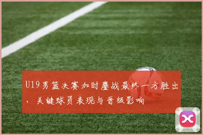 U19男篮决赛加时鏖战最终一方胜出，关键球员表现与晋级影响