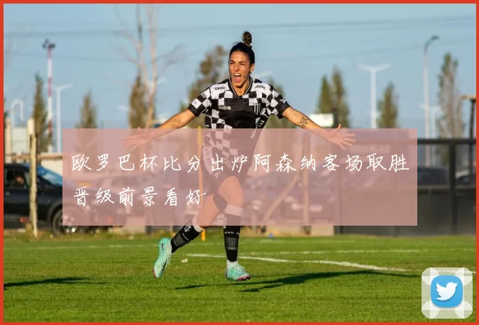 欧罗巴杯比分出炉阿森纳客场取胜晋级前景看好