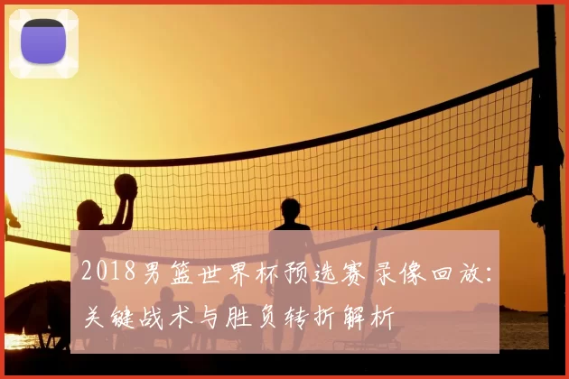 2018男篮世界杯预选赛录像回放:关键战术与胜负转折解析