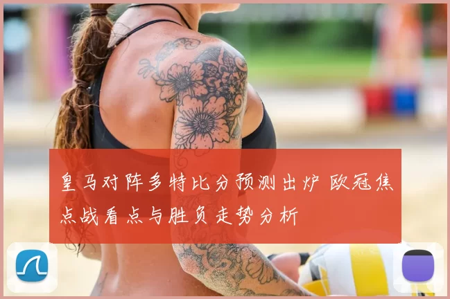 皇马对阵多特比分预测出炉 欧冠焦点战看点与胜负走势分析