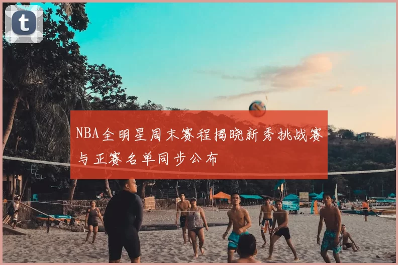 NBA全明星周末赛程揭晓新秀挑战赛与正赛名单同步公布