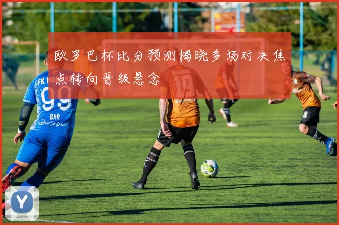欧罗巴杯比分预测揭晓多场对决焦点转向晋级悬念