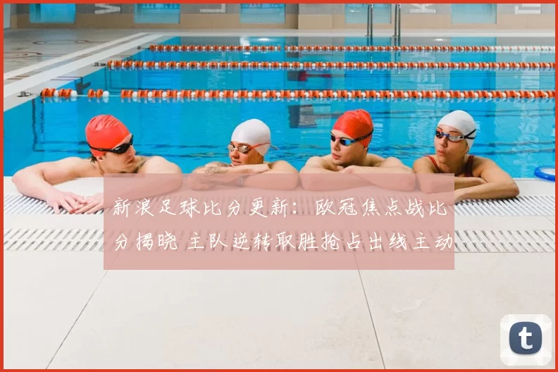 新浪足球比分更新：欧冠焦点战比分揭晓 主队逆转取胜抢占出线主动权