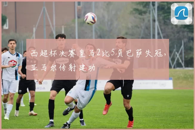 西超杯决赛皇马2比5负巴萨失冠，亚马尔传射建功