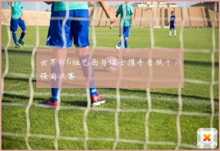 世界杯G组巴西与瑞士携手晋级十六强淘汰赛