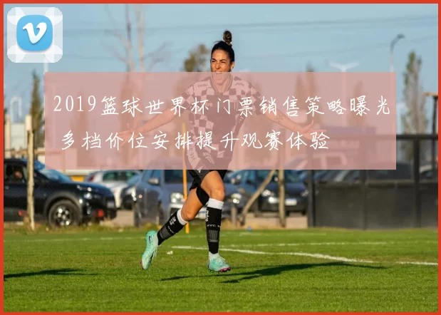 2019篮球世界杯门票销售策略曝光 多档价位安排提升观赛体验