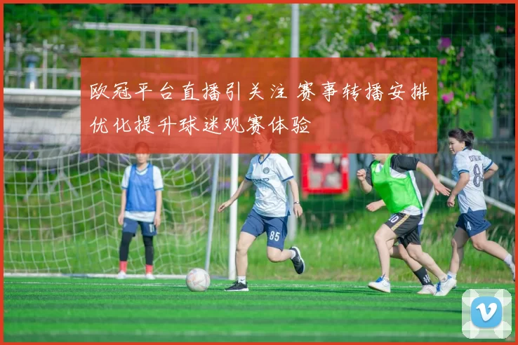欧冠平台直播引关注 赛事转播安排优化提升球迷观赛体验