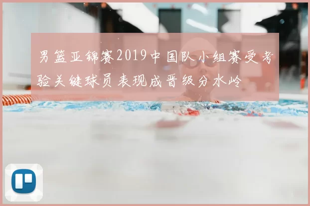 男篮亚锦赛2019中国队小组赛受考验关键球员表现成晋级分水岭