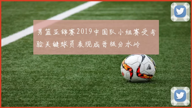 男篮亚锦赛2019中国队小组赛受考验关键球员表现成晋级分水岭