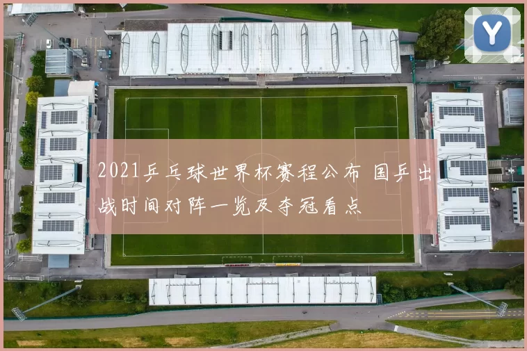 2021乒乓球世界杯赛程公布 国乒出战时间对阵一览及夺冠看点