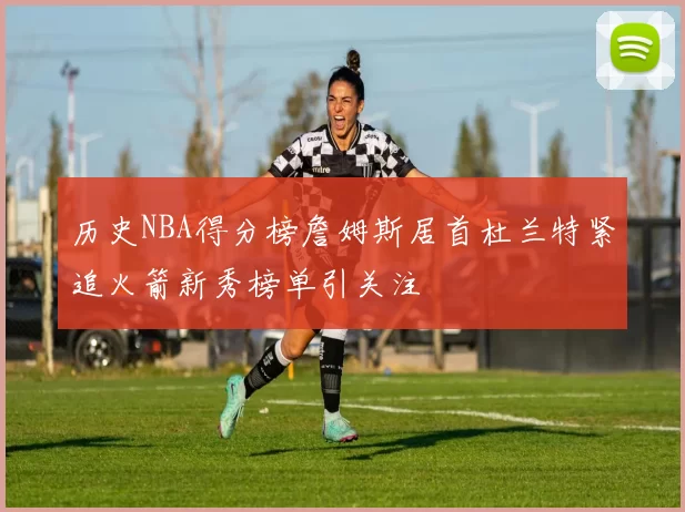 历史NBA得分榜詹姆斯居首杜兰特紧追火箭新秀榜单引关注