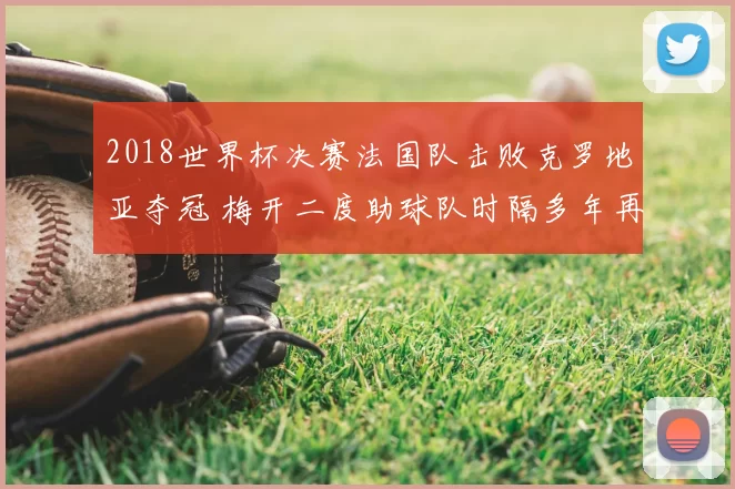 2018世界杯决赛法国队击败克罗地亚夺冠 梅开二度助球队时隔多年再捧杯