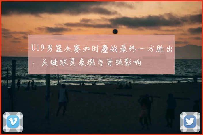 U19男篮决赛加时鏖战最终一方胜出，关键球员表现与晋级影响