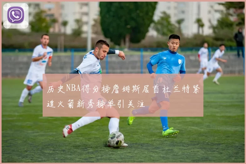 历史NBA得分榜詹姆斯居首杜兰特紧追火箭新秀榜单引关注