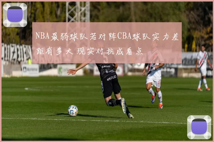 NBA最弱球队若对阵CBA球队实力差距有多大 现实对抗成看点