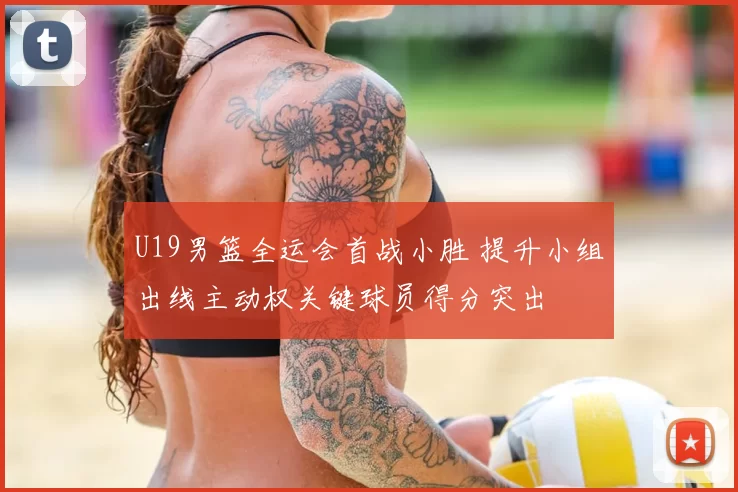 U19男篮全运会首战小胜 提升小组出线主动权关键球员得分突出