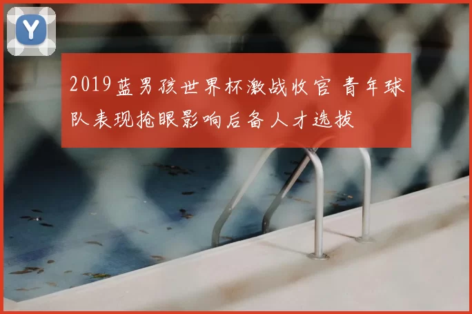 2019蓝男孩世界杯激战收官 青年球队表现抢眼影响后备人才选拔