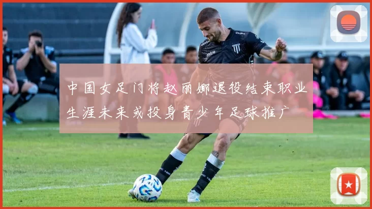 中国女足门将赵丽娜退役结束职业生涯未来或投身青少年足球推广