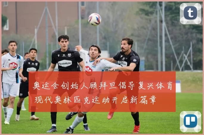 奥运会创始人顾拜旦倡导复兴体育 现代奥林匹克运动开启新篇章