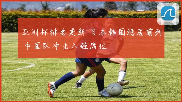 亚洲杯排名更新 日本韩国稳居前列 中国队冲击八强席位