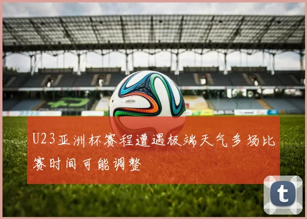 U23亚洲杯赛程遭遇极端天气多场比赛时间可能调整
