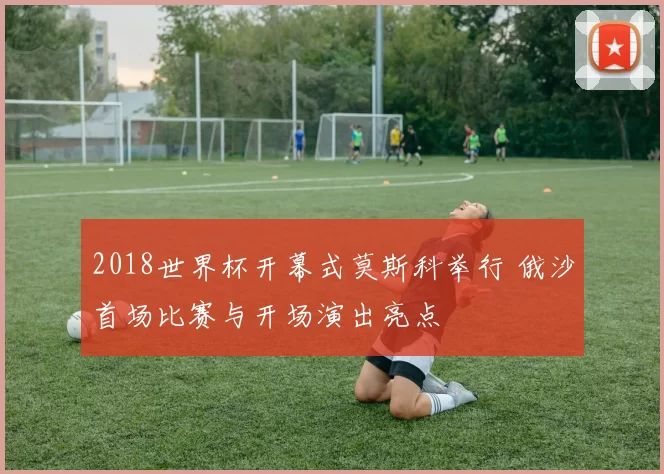 2018世界杯开幕式莫斯科举行 俄沙首场比赛与开场演出亮点