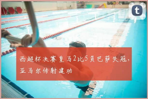 西超杯决赛皇马2比5负巴萨失冠，亚马尔传射建功