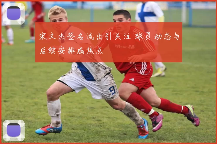 宋文杰签名流出引关注 球员动态与后续安排成焦点