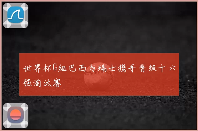 世界杯G组巴西与瑞士携手晋级十六强淘汰赛