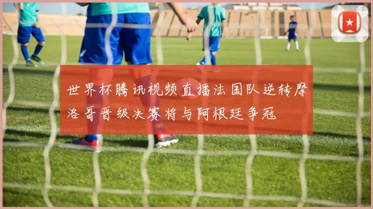 世界杯腾讯视频直播法国队逆转摩洛哥晋级决赛将与阿根廷争冠