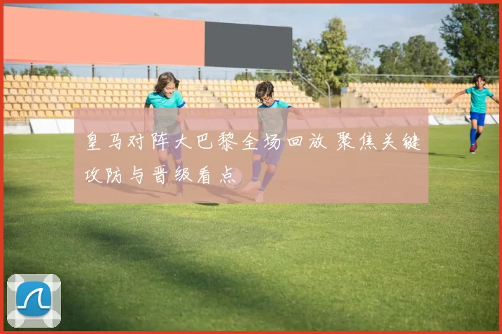 皇马对阵大巴黎全场回放 聚焦关键攻防与晋级看点