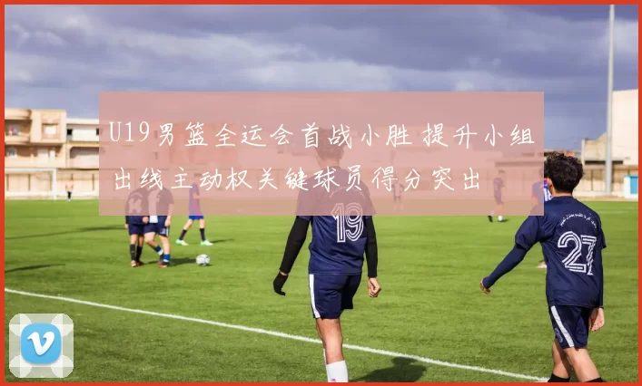 U19男篮全运会首战小胜 提升小组出线主动权关键球员得分突出