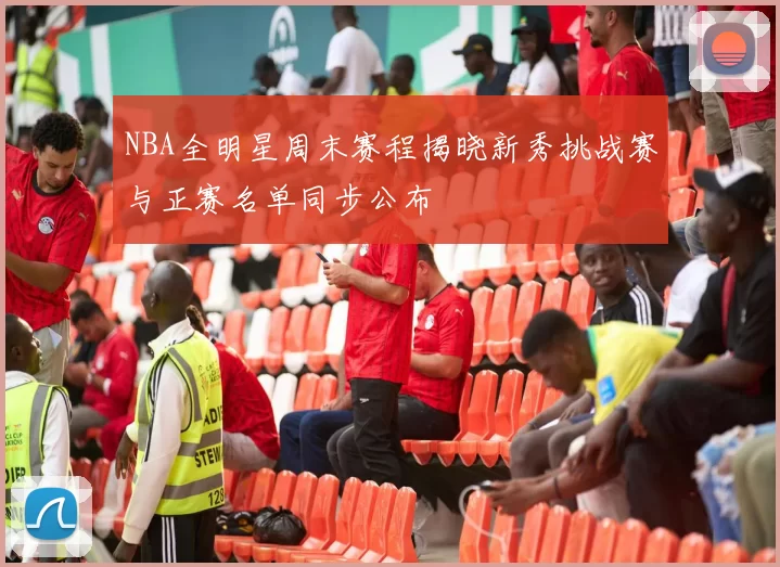 NBA全明星周末赛程揭晓新秀挑战赛与正赛名单同步公布