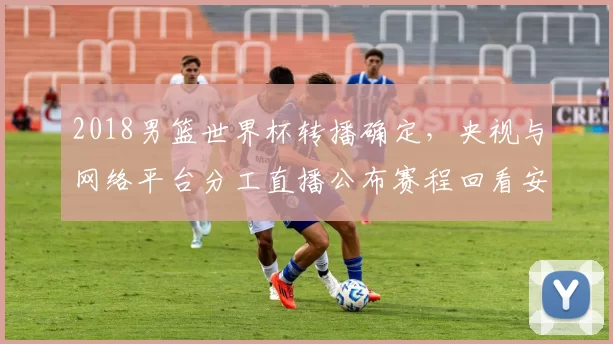 2018男篮世界杯转播确定，央视与网络平台分工直播公布赛程回看安排