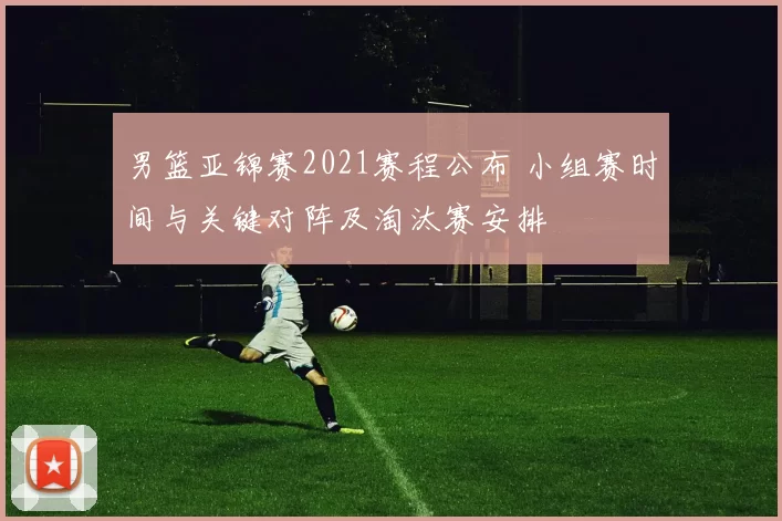 男篮亚锦赛2021赛程公布 小组赛时间与关键对阵及淘汰赛安排