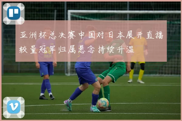 亚洲杯总决赛中国对日本展开直播较量冠军归属悬念持续升温