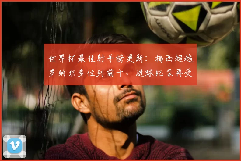 世界杯最佳射手榜更新：梅西超越罗纳尔多位列前十，进球纪录再受关注