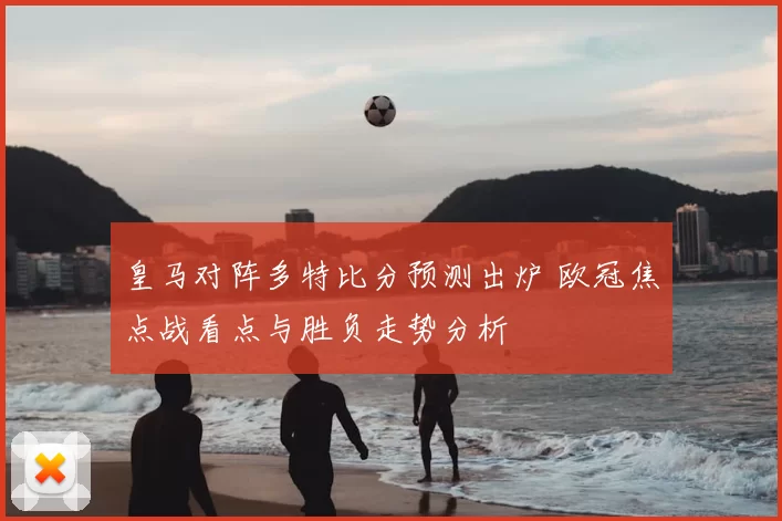 皇马对阵多特比分预测出炉 欧冠焦点战看点与胜负走势分析