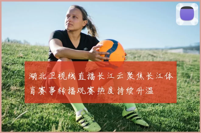 湖北卫视线直播长江云聚焦长江体育赛事转播观赛热度持续升温