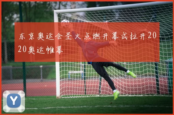 东京奥运会圣火点燃开幕式拉开2020奥运帷幕