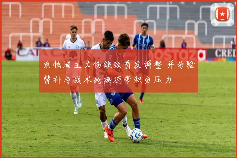 利物浦主力伤缺致首发调整 并考验替补与战术轮换连带积分压力