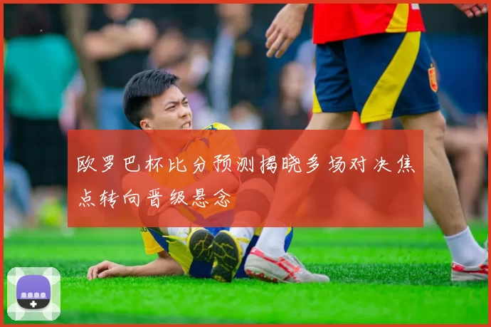 欧罗巴杯比分预测揭晓多场对决焦点转向晋级悬念