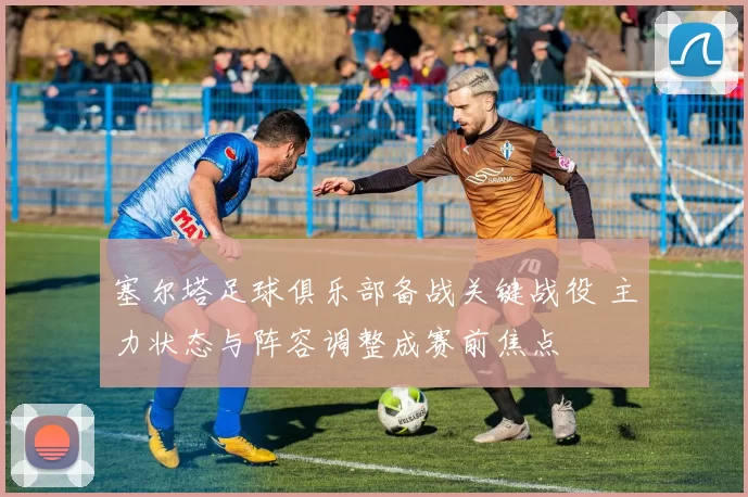 塞尔塔足球俱乐部备战关键战役 主力状态与阵容调整成赛前焦点